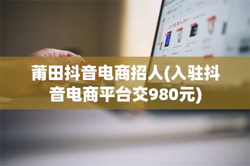 莆田抖音电商招人(入驻抖音电商平台交980元)