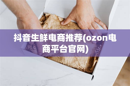 抖音生鲜电商推荐(ozon电商平台官网)